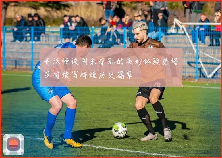 齐沃畅谈国米夺冠的美妙体验劳塔罗将续写辉煌历史篇章