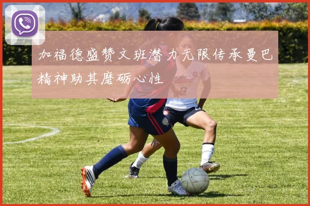 加福德盛赞文班潜力无限传承曼巴精神助其磨砺心性