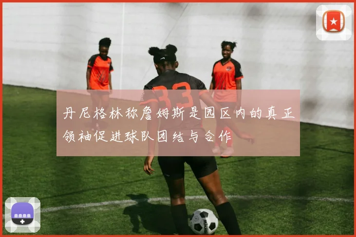 丹尼格林称詹姆斯是园区内的真正领袖促进球队团结与合作