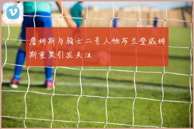 詹姆斯与骑士二号人物布兰登威姆斯重聚引发关注