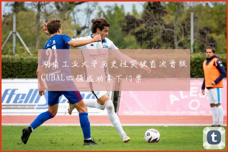 湖南工业大学历史性突破首次晋级CUBAL四强成功拿下门票