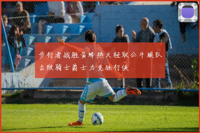 步行者战胜黄蜂热火轻取公牛狼队击败骑士爵士力克独行侠