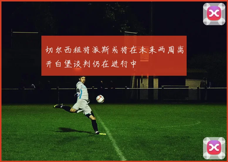 切尔西租将派斯或将在未来两周离开白堡谈判仍在进行中