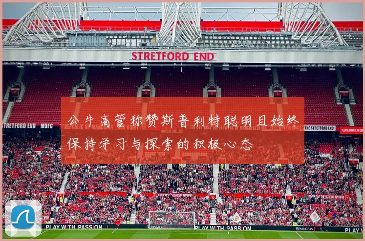 公牛高管称赞斯普利特聪明且始终保持学习与探索的积极心态