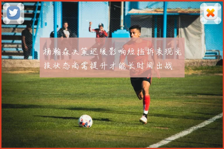 杨瀚森决策迟缓影响短挡拆表现竞技状态尚需提升才能长时间出战