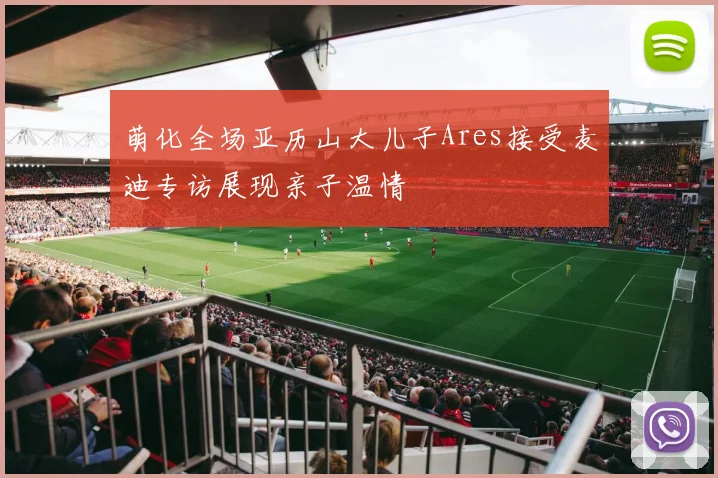 萌化全场亚历山大儿子Ares接受麦迪专访展现亲子温情
