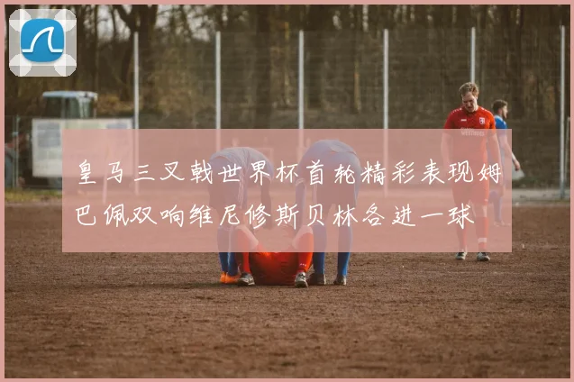 皇马三叉戟世界杯首轮精彩表现姆巴佩双响维尼修斯贝林各进一球