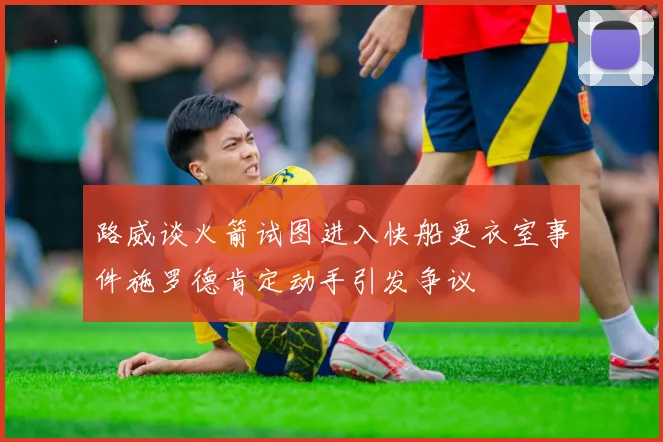 路威谈火箭试图进入快船更衣室事件施罗德肯定动手引发争议