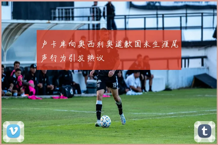 卢卡库向奥西利奥道歉国米生涯尾声行为引发热议