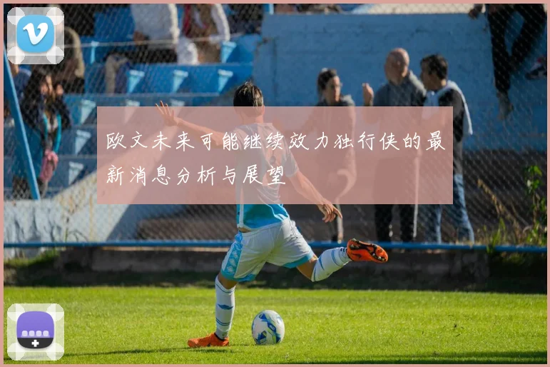 欧文未来可能继续效力独行侠的最新消息分析与展望