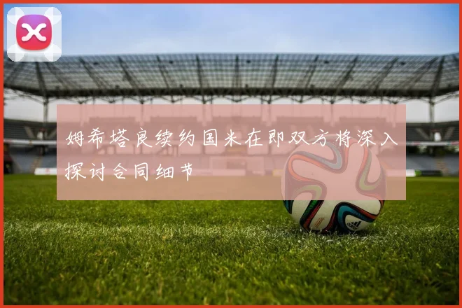 姆希塔良续约国米在即双方将深入探讨合同细节