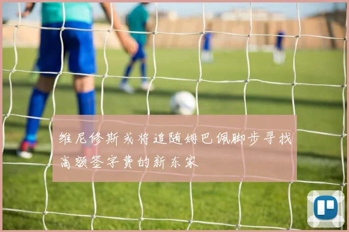 维尼修斯或将追随姆巴佩脚步寻找高额签字费的新东家