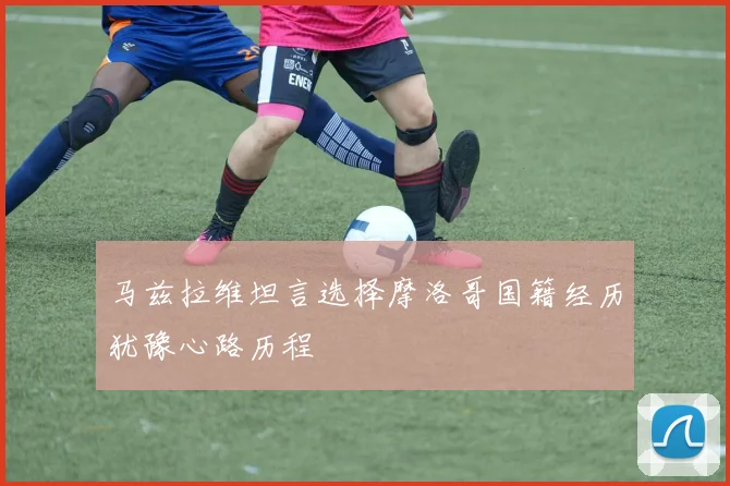 马兹拉维坦言选择摩洛哥国籍经历犹豫心路历程