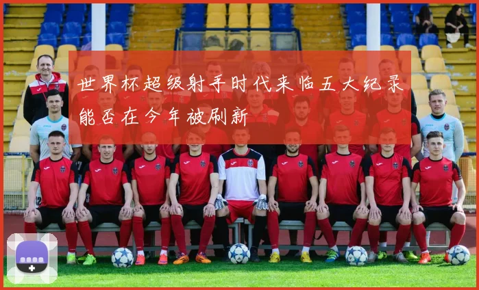 世界杯超级射手时代来临五大纪录能否在今年被刷新