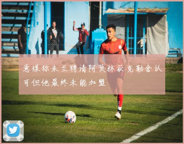 意媒称米兰聘请阿莫林获克勒舍认可但他最终未能加盟
