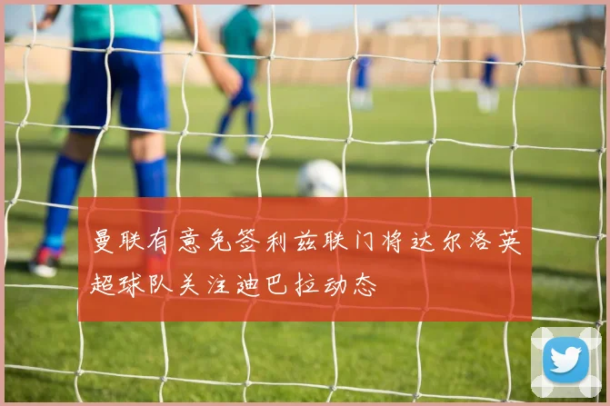 曼联有意免签利兹联门将达尔洛英超球队关注迪巴拉动态