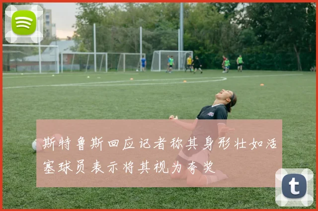 斯特鲁斯回应记者称其身形壮如活塞球员表示将其视为夸奖