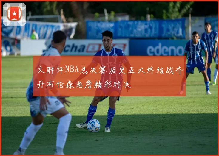 文胖评NBA总决赛历史五大终结战乔丹布伦森老詹精彩对决